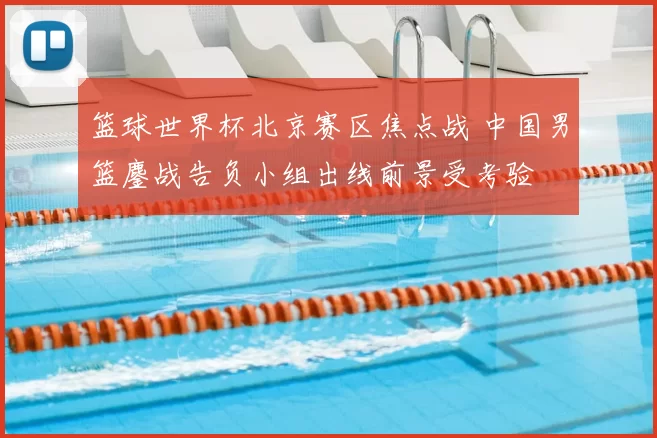 篮球世界杯北京赛区焦点战 中国男篮鏖战告负小组出线前景受考验