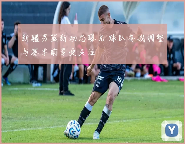 新疆男篮新动态曝光 球队备战调整与赛季前景受关注