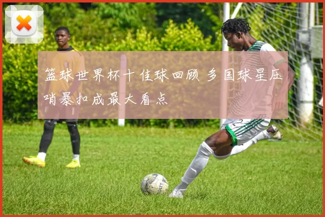 篮球世界杯十佳球回顾 多国球星压哨暴扣成最大看点