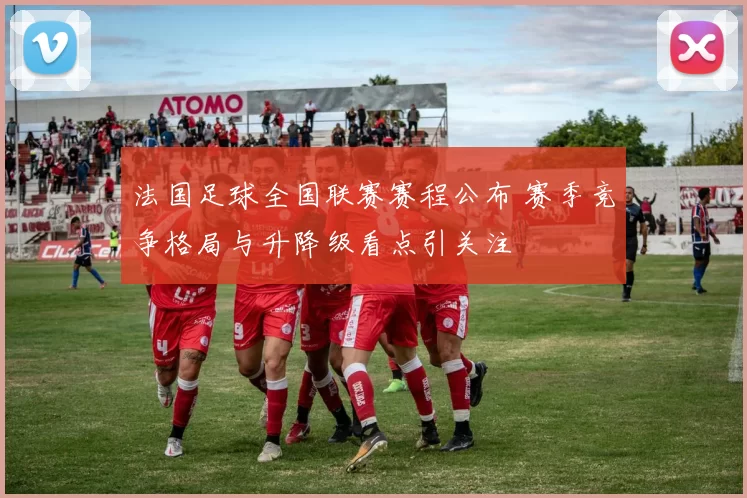 法国足球全国联赛赛程公布 赛季竞争格局与升降级看点引关注