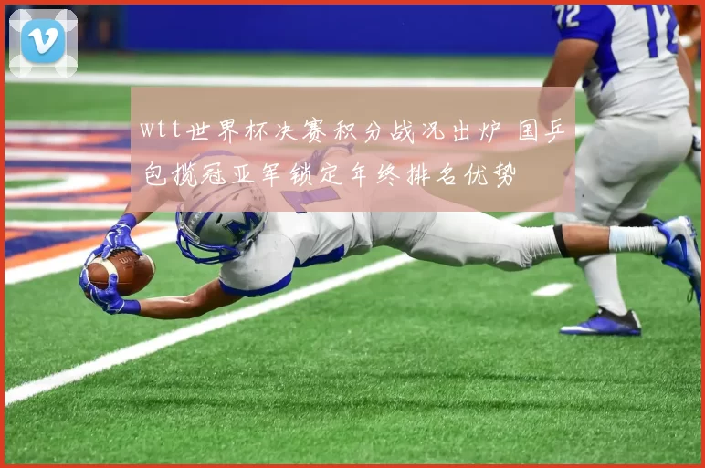 wtt世界杯决赛积分战况出炉 国乒包揽冠亚军锁定年终排名优势