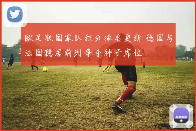 欧足联国家队积分排名更新 德国与法国稳居前列争夺种子席位