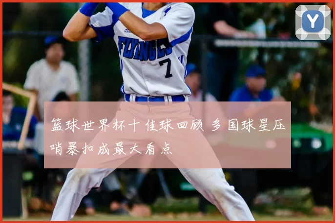 篮球世界杯十佳球回顾 多国球星压哨暴扣成最大看点