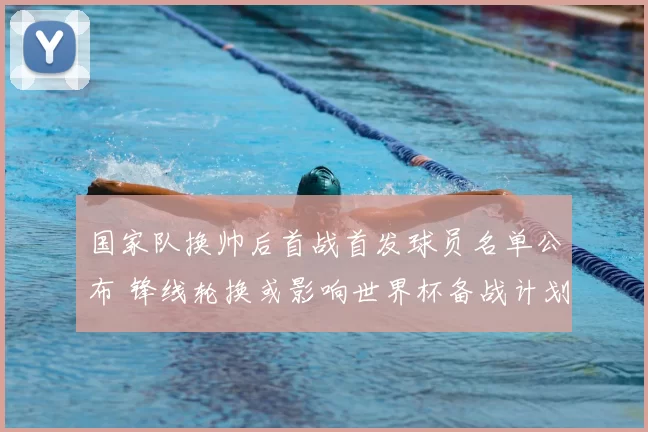 国家队换帅后首战首发球员名单公布 锋线轮换或影响世界杯备战计划