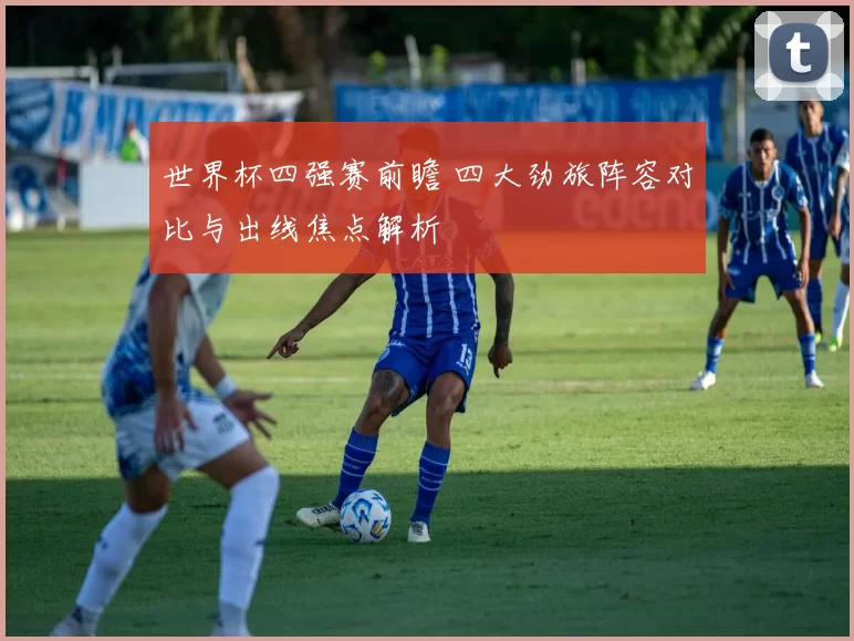 世界杯四强赛前瞻 四大劲旅阵容对比与出线焦点解析