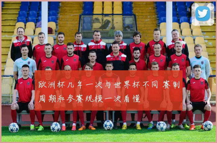 欧洲杯几年一次与世界杯不同 赛制周期和参赛规模一次看懂