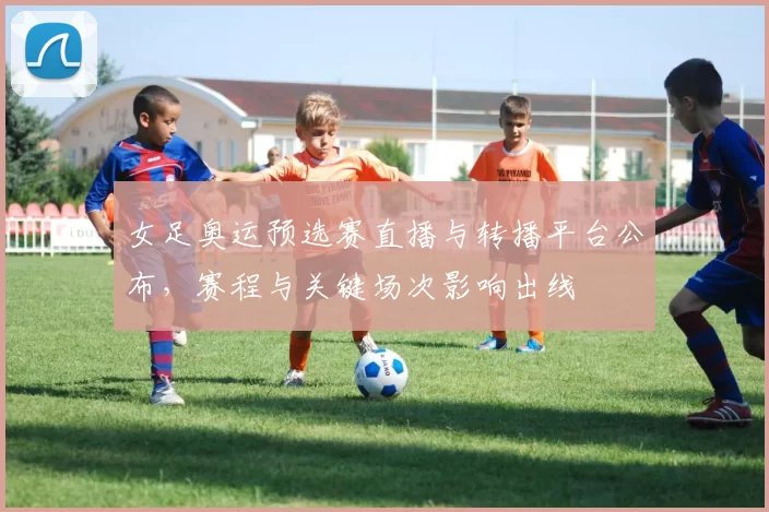 女足奥运预选赛直播与转播平台公布，赛程与关键场次影响出线