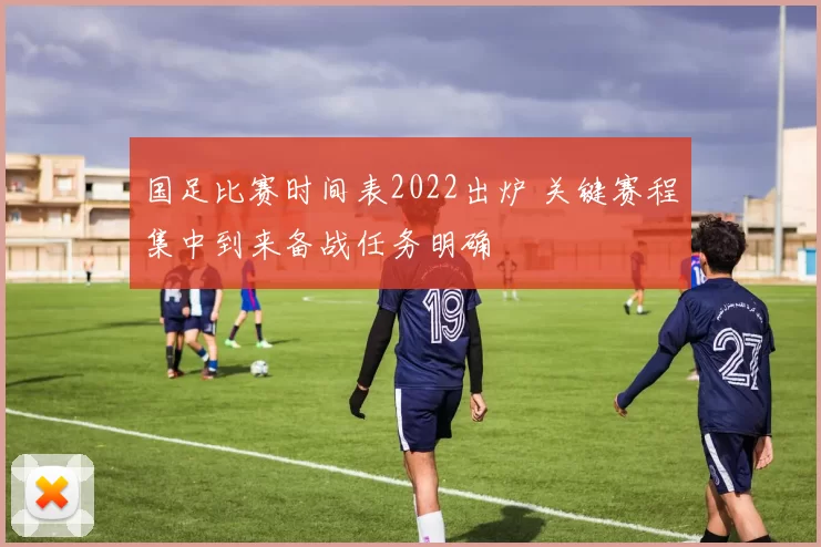 国足比赛时间表2022出炉 关键赛程集中到来备战任务明确