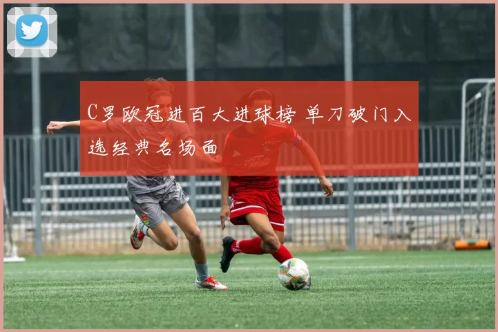 C罗欧冠进百大进球榜 单刀破门入选经典名场面