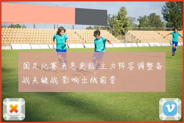国足比赛消息更新 主力阵容调整备战关键战 影响出线前景