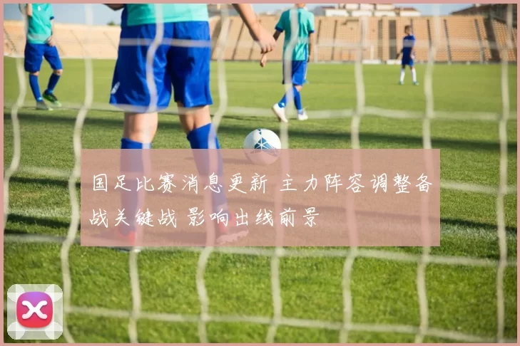 国足比赛消息更新 主力阵容调整备战关键战 影响出线前景