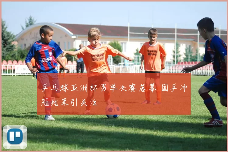 乒乓球亚洲杯男单决赛落幕 国乒冲冠结果引关注