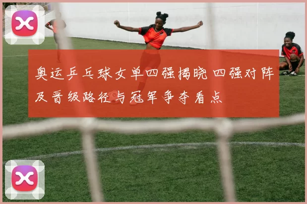 奥运乒乓球女单四强揭晓 四强对阵及晋级路径与冠军争夺看点