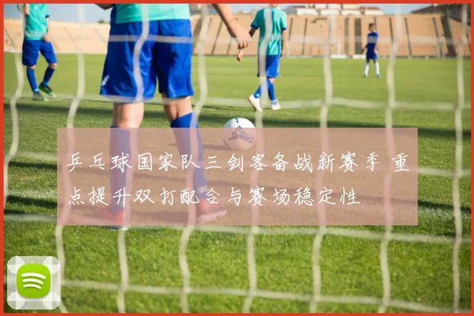 乒乓球国家队三剑客备战新赛季 重点提升双打配合与赛场稳定性