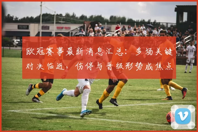 欧冠赛事最新消息汇总：多场关键对决临近，伤停与晋级形势成焦点