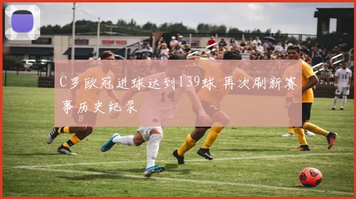 C罗欧冠进球达到139球 再次刷新赛事历史纪录