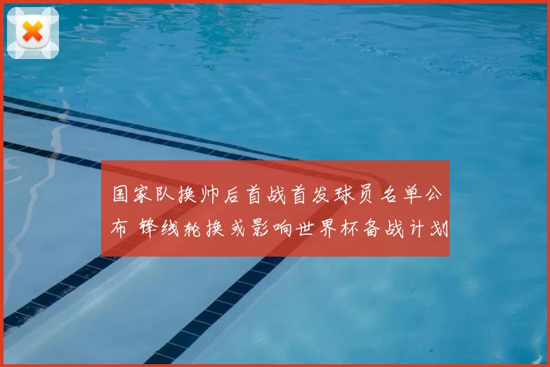 国家队换帅后首战首发球员名单公布 锋线轮换或影响世界杯备战计划