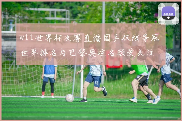 wtt世界杯决赛直播国乒双线争冠 世界排名与巴黎奥运名额受关注