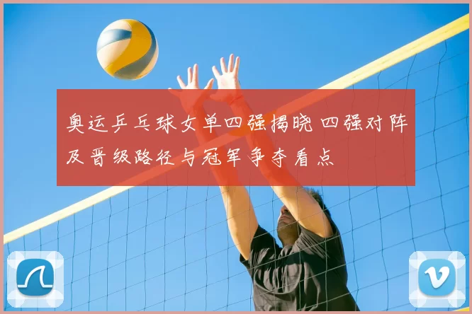奥运乒乓球女单四强揭晓 四强对阵及晋级路径与冠军争夺看点