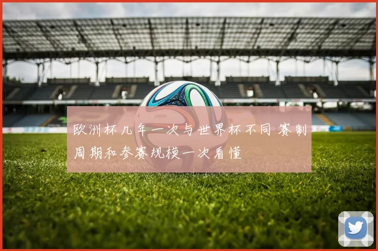 欧洲杯几年一次与世界杯不同 赛制周期和参赛规模一次看懂