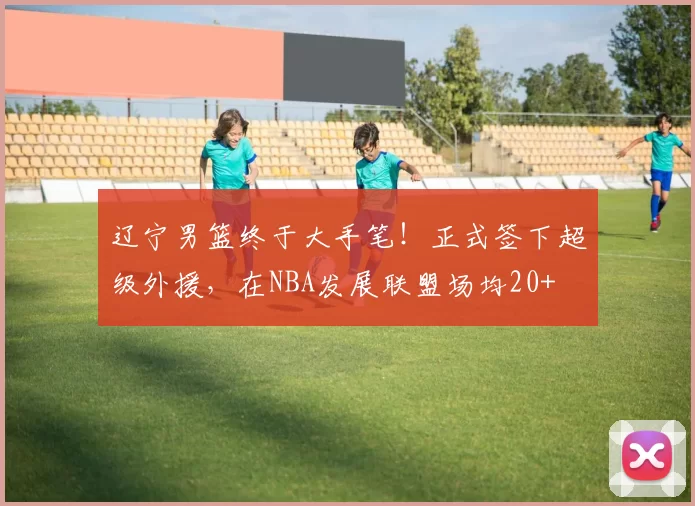 辽宁男篮终于大手笔！正式签下超级外援，在NBA发展联盟场均20+