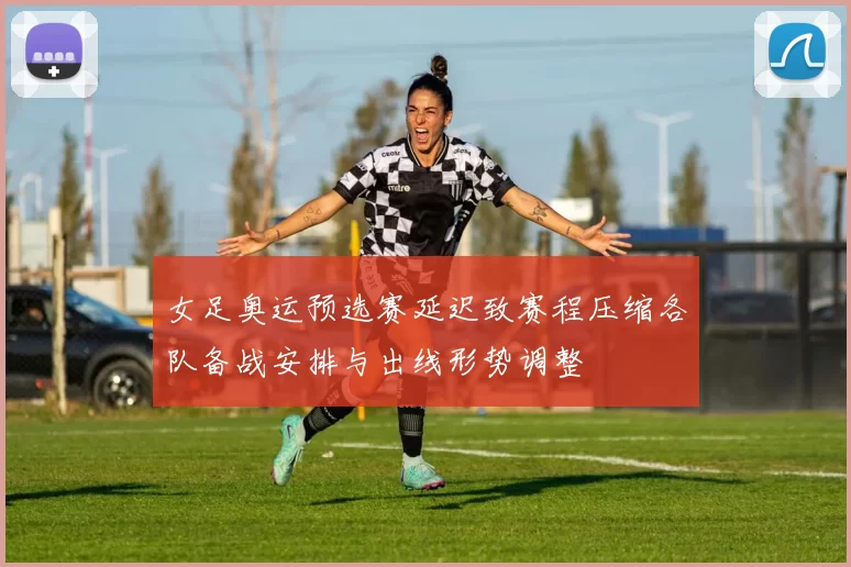 女足奥运预选赛延迟致赛程压缩各队备战安排与出线形势调整