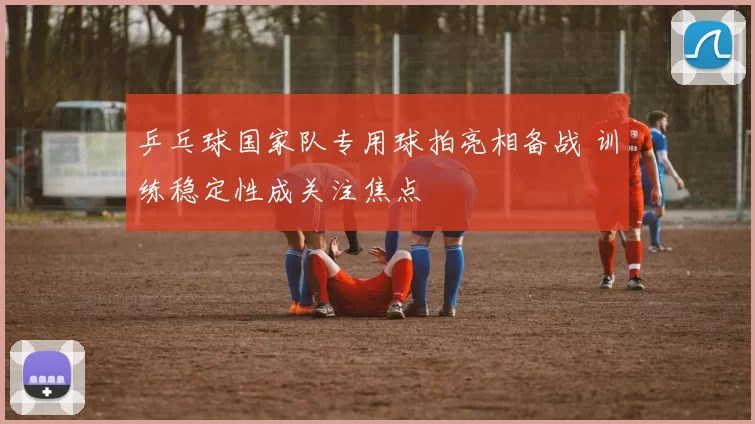 乒乓球国家队专用球拍亮相备战 训练稳定性成关注焦点