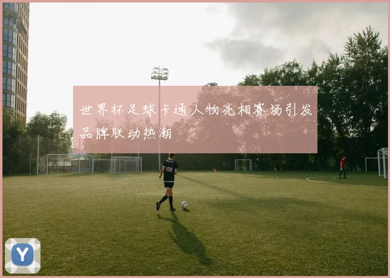 世界杯足球卡通人物亮相赛场引发品牌联动热潮