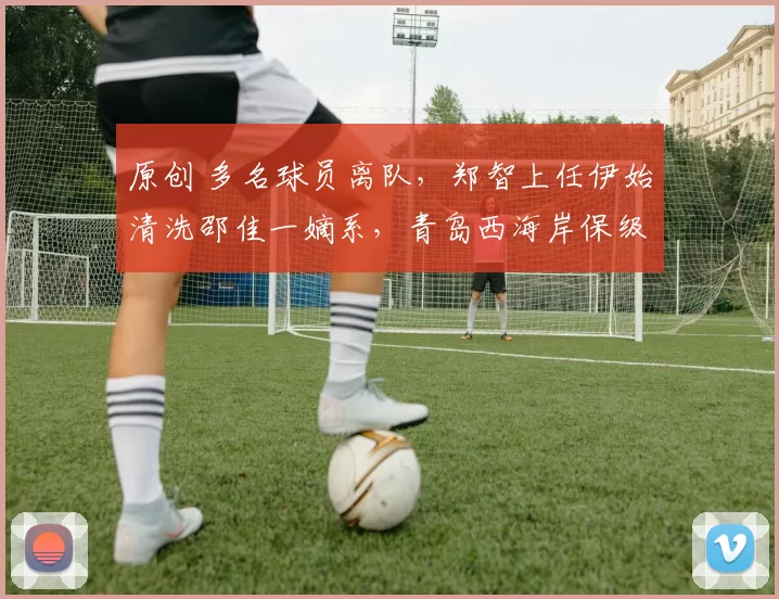 原创 多名球员离队，郑智上任伊始清洗邵佳一嫡系，青岛西海岸保级堪忧