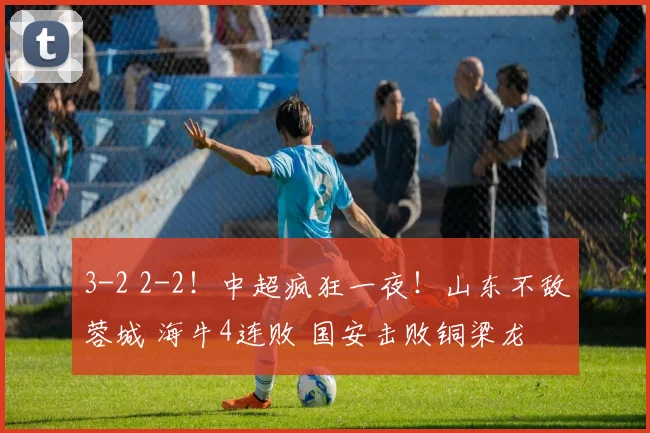 3-2 2-2！中超疯狂一夜！山东不敌蓉城 海牛4连败 国安击败铜梁龙