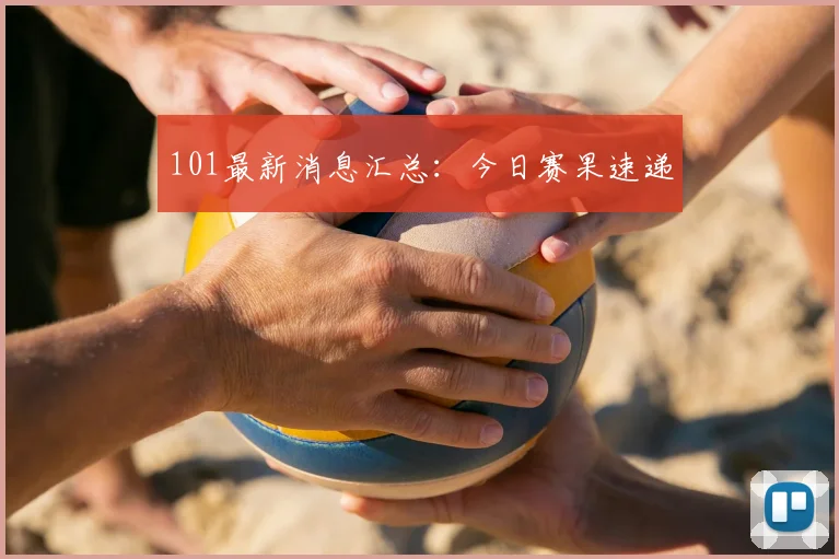 101最新消息汇总：今日赛果速递