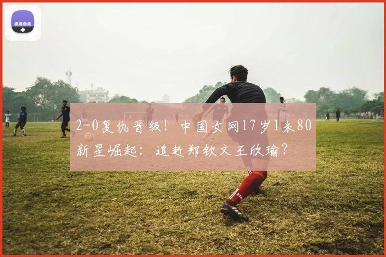 2-0复仇晋级！中国女网17岁1米80新星崛起：追赶郑钦文王欣瑜？