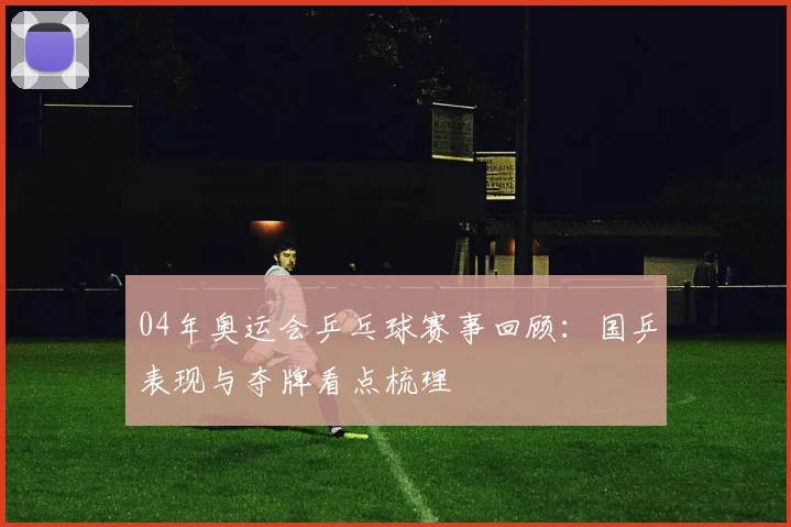 04年奥运会乒乓球赛事回顾：国乒表现与夺牌看点梳理